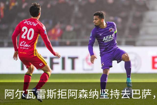阿尔瓦雷斯拒阿森纳坚持去巴萨，执念或毁黄金五年
